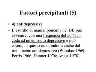 Fattori precipitanti (5)
• 4) antidepressivi
• L’esordio di mania/ipomania nel DB può
avvenire, con una frequenza del 50 % in
coda ad un episodio depressivo e può
essere, in questo caso, indotto anche dal
trattamento antidepressivo (Winokur 1969;
Perris 1966; Dunner 1976; Angst 1978).
 