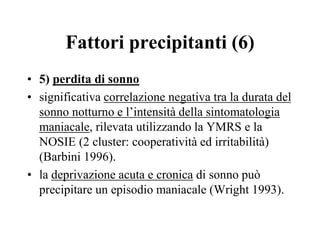 Fattori precipitanti (6)
• 5) perdita di sonno
• significativa correlazione negativa tra la durata del
sonno notturno e l’intensità della sintomatologia
maniacale, rilevata utilizzando la YMRS e la
NOSIE (2 cluster: cooperatività ed irritabilità)
(Barbini 1996).
• la deprivazione acuta e cronica di sonno può
precipitare un episodio maniacale (Wright 1993).
 