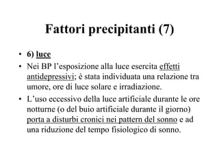 Fattori precipitanti (7)
• 6) luce
• Nei BP l’esposizione alla luce esercita effetti
antidepressivi; è stata individuata una relazione tra
umore, ore di luce solare e irradiazione.
• L’uso eccessivo della luce artificiale durante le ore
notturne (o del buio artificiale durante il giorno)
porta a disturbi cronici nei pattern del sonno e ad
una riduzione del tempo fisiologico di sonno.
 