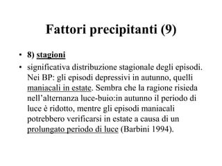 Fattori precipitanti (9)
• 8) stagioni
• significativa distribuzione stagionale degli episodi.
Nei BP: gli episodi depressivi in autunno, quelli
maniacali in estate. Sembra che la ragione risieda
nell’alternanza luce-buio:in autunno il periodo di
luce è ridotto, mentre gli episodi maniacali
potrebbero verificarsi in estate a causa di un
prolungato periodo di luce (Barbini 1994).
 