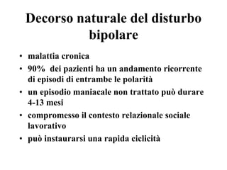Decorso naturale del disturbo
bipolare
• malattia cronica
• 90% dei pazienti ha un andamento ricorrente
di episodi di entrambe le polarità
• un episodio maniacale non trattato può durare
4-13 mesi
• compromesso il contesto relazionale sociale
lavorativo
• può instaurarsi una rapida ciclicità
 