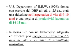 • U.S. Department of H.E.W. (1979): donna
con esordio del DBP all’età di 25 aa., avrà
una riduzione nell’aspettativa di vita di 9-10
anni e una perdita di produttività lavorativa
di 14-15 aa.;
• la stessa BP, con un trattamento adeguato
ed efficace può recuperare all’incirca 6.5
anni di vita e 10 anni di produttività
lavorativa.
 