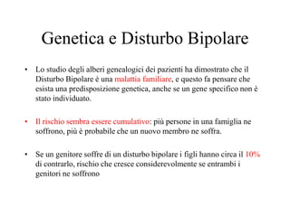 Genetica e Disturbo Bipolare
• Lo studio degli alberi genealogici dei pazienti ha dimostrato che il
Disturbo Bipolare è una malattia familiare, e questo fa pensare che
esista una predisposizione genetica, anche se un gene specifico non è
stato individuato.
• Il rischio sembra essere cumulativo: più persone in una famiglia ne
soffrono, più è probabile che un nuovo membro ne soffra.
• Se un genitore soffre di un disturbo bipolare i figli hanno circa il 10%
di contrarlo, rischio che cresce considerevolmente se entrambi i
genitori ne soffrono
 