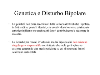 Genetica e Disturbo Bipolare
• La genetica non potrà raccontarci tutta la storia del Disturbo Bipolare,
infatti studi su gemelli identici, che condividono lo stesso patrimonio
genetico,indicano che anche altri fattori contribuiscono a scatenare la
malattia.
• Le ricerche più recenti avvalorano inoltre l'ipotesi che non esista un
singolo gene responsabile ma piuttosto che molti geni agiscano
assieme generando una predisposizione su cui si innestano fattori
scatenanti ambientali.
 