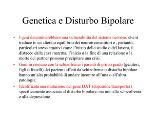 Genetica e Disturbo Bipolare
• I geni determinerebbero una vulnerabilità del sistema nervoso, che si
traduce in un alterato equilibrio dei neurotrasmettitori e , pertanto,
particolari stress emotivi come l’inizio dello studio o del lavoro, il
distacco dalla casa materna, l’inizio o la fine di una relazione o la
morte del partner possono precipitare una crisi.
• Geni in comune con la schizofrenia i parenti di primo grado (genitori,
figli o fratelli) dei pazienti affetti da schizofrenia o disturbo bipolare
hanno un’alta probabilità di andare incontro all’una o all’altra
patologia;
• Identificata una mutazione nel gene DAT (dopamine transporter)
specificamente associata al disturbo bipolare, ma non alla schizofrenia
e alla depressione
 