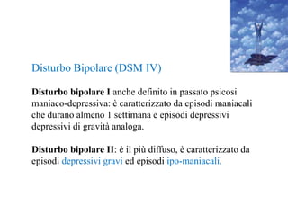 Disturbo Bipolare (DSM IV)
Disturbo bipolare I anche definito in passato psicosi
maniaco-depressiva: è caratterizzato da episodi maniacali
che durano almeno 1 settimana e episodi depressivi
depressivi di gravità analoga.
Disturbo bipolare II: è il più diffuso, è caratterizzato da
episodi depressivi gravi ed episodi ipo-maniacali.
 