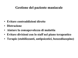 Gestione del paziente maniacale
• Evitare contraddizioni dirette
• Distrazione
• Aiutare la consapevolezza di malattia
• Evitare divisioni con lo staff nel piano terapeutico
• Terapie (stabilizzanti, antipsicotici, benzodiazepine)
 