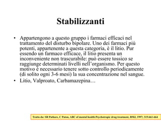 Stabilizzanti
• Appartengono a questo gruppo i farmaci efficaci nel
trattamento del disturbo bipolare. Uno dei farmaci più
potenti, appartenente a questa categoria, è il litio. Pur
essendo un farmaco efficace, il litio presenta un
inconveniente non trascurabile: può essere tossico se
raggiunge determinati livelli nell’organismo. Per questo
motivo è necessario tenere sotto controllo periodicamente
(di solito ogni 3-6 mesi) la sua concentrazione nel sangue.
• Litio, Valproato, Carbamazepina…
Tratto da: SR Pathare, C Paton, ABC of mental health:Psychotropic drug treatment, BMJ, 1997; 315:661-664
 