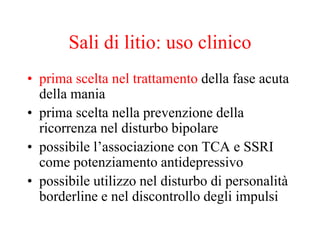 Sali di litio: uso clinico
• prima scelta nel trattamento della fase acuta
della mania
• prima scelta nella prevenzione della
ricorrenza nel disturbo bipolare
• possibile l’associazione con TCA e SSRI
come potenziamento antidepressivo
• possibile utilizzo nel disturbo di personalità
borderline e nel discontrollo degli impulsi
 