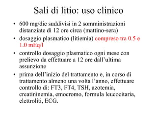 Sali di litio: uso clinico
• 600 mg/die suddivisi in 2 somministrazioni
distanziate di 12 ore circa (mattino-sera)
• dosaggio plasmatico (litiemia) compreso tra 0.5 e
1.0 mEq/l
• controllo dosaggio plasmatico ogni mese con
prelievo da effettuare a 12 ore dall’ultima
assunzione
• prima dell’inizio del trattamento e, in corso di
trattamento almeno una volta l’anno, effettuare
controllo di: FT3, FT4, TSH, azotemia,
creatininemia, emocromo, formula leucocitaria,
elettroliti, ECG.
 