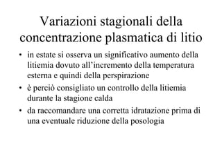 Variazioni stagionali della
concentrazione plasmatica di litio
• in estate si osserva un significativo aumento della
litiemia dovuto all’incremento della temperatura
esterna e quindi della perspirazione
• è perciò consigliato un controllo della litiemia
durante la stagione calda
• da raccomandare una corretta idratazione prima di
una eventuale riduzione della posologia
 