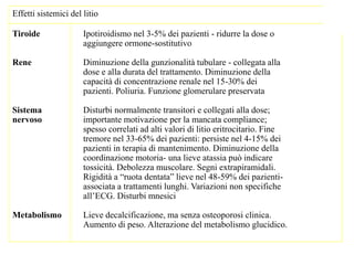 Effetti sistemici del litio
Tiroide Ipotiroidismo nel 3-5% dei pazienti - ridurre la dose o
aggiungere ormone-sostitutivo
Rene Diminuzione della gunzionalità tubulare - collegata alla
dose e alla durata del trattamento. Diminuzione della
capacità di concentrazione renale nel 15-30% dei
pazienti. Poliuria. Funzione glomerulare preservata
Sistema Disturbi normalmente transitori e collegati alla dose;
nervoso importante motivazione per la mancata compliance;
spesso correlati ad alti valori di litio eritrocitario. Fine
tremore nel 33-65% dei pazienti: persiste nel 4-15% dei
pazienti in terapia di mantenimento. Diminuzione della
coordinazione motoria- una lieve atassia può indicare
tossicità. Debolezza muscolare. Segni extrapiramidali.
Rigidità a “ruota dentata” lieve nel 48-59% dei pazienti-
associata a trattamenti lunghi. Variazioni non specifiche
all’ECG. Disturbi mnesici
Metabolismo Lieve decalcificazione, ma senza osteoporosi clinica.
Aumento di peso. Alterazione del metabolismo glucidico.
 