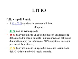 LITIO
follow-up di 5 anni:
• il 60 - 70 % continua ad assumere il litio;
di questi:
• 40 % non ha avuto episodi;
• 45 % ha avuto almeno un episodio ma con una riduzione
della morbidità media annuale (numero medio di settimane
di malattia/anno) par i almeno al 50 % rispetto ai due anni
precedenti la profilassi;
• 15 % ha avuto almeno un episodio ma senza la riduzione
del 50 % della morbidità media annuale.
 