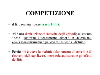 COMPETIZIONE
• il litio sembra ridurre la morbidità;
• vi è una diminuzione di intensità degli episodi; se assunto
“bene” contrasta efficacemente, almeno in determinati
casi, i meccanismi biologici che sottendono al disturbo.
• Perciò più è grave la malattia (alto numero di episodi e di
ricoveri, cicli rapidi,etc), meno eclatanti saranno gli effetti
del litio.
 