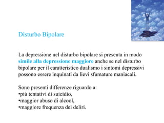 Disturbo Bipolare
La depressione nel disturbo bipolare si presenta in modo
simile alla depressione maggiore anche se nel disturbo
bipolare per il caratteristico dualismo i sintomi depressivi
possono essere inquinati da lievi sfumature maniacali.
Sono presenti differenze riguardo a:
•più tentativi di suicidio,
•maggior abuso di alcool,
•maggiore frequenza dei deliri.
 