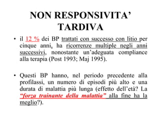NON RESPONSIVITA’
TARDIVA
• il 12 % dei BP trattati con successo con litio per
cinque anni, ha ricorrenze multiple negli anni
successivi, nonostante un’adeguata compliance
alla terapia (Post 1993; Maj 1995).
• Questi BP hanno, nel periodo precedente alla
profilassi, un numero di episodi più alto e una
durata di malattia più lunga (effetto dell’età? La
“forza trainante della malattia” alla fine ha la
meglio?).
 