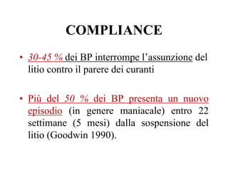 COMPLIANCE
• 30-45 % dei BP interrompe l’assunzione del
litio contro il parere dei curanti
• Più del 50 % dei BP presenta un nuovo
episodio (in genere maniacale) entro 22
settimane (5 mesi) dalla sospensione del
litio (Goodwin 1990).
 