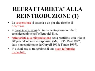 REFRATTARIETA’ ALLA
REINTRODUZIONE (1)
• La sospensione si associa a un più alto rischio di
ricorrenza.
• le brevi interruzioni del trattamento possono ridurre
considerevolmente l’effetto del litio.
• refrattarietà alla reintroduzione della profilassi con litio in
BP precedentemente responsivi (Maj 1995; Post 1992;
dato non confermato da Coryell 1998; Tondo 1997).
• In alcuni casi si tratterebbe di uno stato refrattario
reversibile.
 