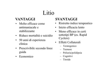 VANTAGGI SVANTAGGI
Litio
• Molto efficace come
antimaniacale e
stabilizzante
• Riduce mortalità e suicidio
• 50 anni di esperienza
clinica
• Prescrivibile secondo linee
guida
• Economico
• Ristretto indice terapeutico
• Inizio efficacia lento
• Meno efficace in certi
sottotipi BP (es. Rapid
Cyclers)
• Effetti Collaterali
– Teratogenico
– Tremore
– Poliuria/polidipsia
– Cognitivi
– Tiroide
 