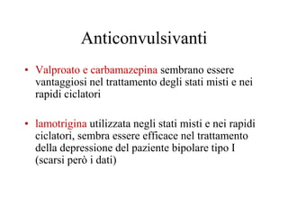 Anticonvulsivanti
• Valproato e carbamazepina sembrano essere
vantaggiosi nel trattamento degli stati misti e nei
rapidi ciclatori
• lamotrigina utilizzata negli stati misti e nei rapidi
ciclatori, sembra essere efficace nel trattamento
della depressione del paziente bipolare tipo I
(scarsi però i dati)
 
