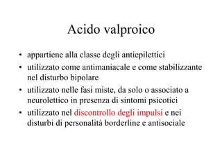 Acido valproico
• appartiene alla classe degli antiepilettici
• utilizzato come antimaniacale e come stabilizzante
nel disturbo bipolare
• utilizzato nelle fasi miste, da solo o associato a
neurolettico in presenza di sintomi psicotici
• utilizzato nel discontrollo degli impulsi e nei
disturbi di personalità borderline e antisociale
 