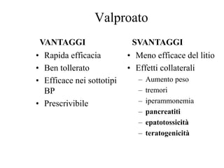 Valproato
• Rapida efficacia
• Ben tollerato
• Efficace nei sottotipi
BP
• Prescrivibile
• Meno efficace del litio
• Effetti collaterali
– Aumento peso
– tremori
– iperammonemia
– pancreatiti
– epatotossicità
– teratogenicità
VANTAGGI SVANTAGGI
 