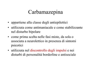Carbamazepina
• appartiene alla classe degli antiepilettici
• utilizzata come antimaniacale e come stabilizzante
nel disturbo bipolare
• come prima scelta nelle fasi miste, da sola o
associata a neurolettico in presenza di sintomi
psicotici
• utilizzata nel discontrollo degli impulsi e nei
disturbi di personalità borderline e antisociale
 