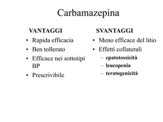 Carbamazepina
• Rapida efficacia
• Ben tollerato
• Efficace nei sottotipi
BP
• Prescrivibile
• Meno efficace del litio
• Effetti collaterali
– epatotossicità
– leucopenia
– teratogenicità
VANTAGGI SVANTAGGI
 