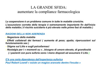 LA GRANDE SFIDA:
aumentare la compliance farmacologica
La sospensione è un problema comune in tutte le malattie croniche.
L'assunzione corretta della terapia è estremamente importante fin dall'inizio
della malattia ( il rischio suicidario è più elevato nelle prime fasi di malattia )
RAGIONI DELLA NON ADERENZA
➢Negazione della malattia
➢Effetti collaterali dei farmaci ( aumento di peso; apatia; ripercussioni sul
funzionamento sex )
➢Stigma sul Litio e sugli psicofarmaci
➢Nostalgia per i « momenti su » , bisogno di umore elevato, di grandiosità
( i pazienti con pura euforia sono i meno disposti ad assumere il Litio )
C'è una certa dipendenza dall'esperienza euforica
Paul Robert Lowell « esiste un magico aranceto dentro l'incubo »
 