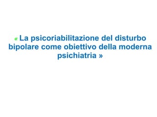 « La psicoriabilitazione del disturbo
bipolare come obiettivo della moderna
psichiatria »
 
