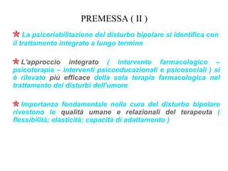 PREMESSA ( II )
La psicoriabilitazione del disturbo bipolare si identifica con
il trattamento integrato a lungo termine
L'approccio integrato ( intervento farmacologico –
psicoterapia – interventi psicoeducazionali e psicosociali ) si
è rilevato più efficace della sola terapia farmacologica nel
trattamento dei disturbi dell'umore
Importanza fondamentale nella cura del disturbo bipolare
rivestono le qualità umane e relazionali del terapeuta (
flessibilità; elasticità; capacità di adattamento )
 