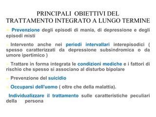 PRINCIPALI OBIETTIVI DEL
TRATTAMENTO INTEGRATO A LUNGO TERMINE
➢ Prevenzione degli episodi di mania, di depressione e degli
episodi misti
➢ Intervento anche nei periodi intervallari interepisodici (
spesso caratterizzati da depressione subsindromica o da
umore ipertimico )
➢ Trattare in forma integrata le condizioni mediche e i fattori di
rischio che spesso si associano al disturbo bipolare
➢ Prevenzione del suicidio
➢ Occuparsi dell'uomo ( oltre che della malattia).
Individualizzare il trattamento sulle caratteristiche peculiari
della persona
 