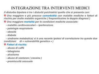 INTEGRAZIONE TRA INTERVENTI MEDICI
Il disturbo bipolare è tra i disturbi psichiatrici quello che si presenta con:
Una maggiore e più precoce comorbidità con malattie mediche e fattori di
rischio per molte malattie organiche ( frequentissime le doppie diagnosi )
Una maggiore mortalità per le condizioni mediche associate:
- malattie cardiovascolari – ipertensione
- patologie respiratorie
- obesità
- diabete
- sindrome metabolica( vi è una recente ipotesi di correlazione tra queste due
condizioni di « vulnerabilità genetica » )
Fattori di rischio:
- abuso di caffè
- tabagismo
- alcolismo
- abuso di sostanze ( cocaina )
- promiscuità sessuale
 