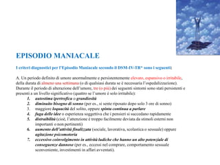 EPISODIO MANIACALE
I criteri diagnostici per l’Episodio Maniacale secondo il DSM-IV-TR* sono i seguenti:
A. Un periodo definito di umore anormalmente e persistentemente elevato, espansivo o irritabile,
della durata di almeno una settimana (o di qualsiasi durata se è necessaria l’ospedalizzazione).
Durante il periodo di alterazione dell’umore, tre (o più) dei seguenti sintomi sono stati persistenti e
presenti a un livello significativo (quattro se l’umore è solo irritabile):
1. autostima ipertrofica o grandiosità
2. diminuito bisogno di sonno (per es., si sente riposato dopo solo 3 ore di sonno)
3. maggiore loquacità del solito, oppure spinta continua a parlare
4. fuga delle idee o esperienza soggettiva che i pensieri si succedano rapidamente
5. distraibilità (cioè, l’attenzione è troppo facilmente deviata da stimoli esterni non
importanti o non pertinenti)
6. aumento dell’attività finalizzata (sociale, lavorativa, scolastica o sessuale) oppure
agitazione psicomotoria
7. eccessivo coinvolgimento in attività ludiche che hanno un alto potenziale di
conseguenze dannose (per es., eccessi nel comprare, comportamento sessuale
sconveniente, investimenti in affari avventati).
 