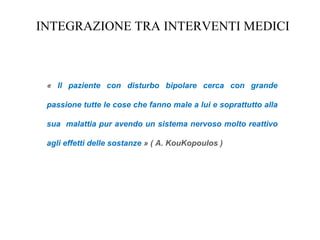 INTEGRAZIONE TRA INTERVENTI MEDICI
« Il paziente con disturbo bipolare cerca con grande
passione tutte le cose che fanno male a lui e soprattutto alla
sua malattia pur avendo un sistema nervoso molto reattivo
agli effetti delle sostanze » ( A. KouKopoulos )
 