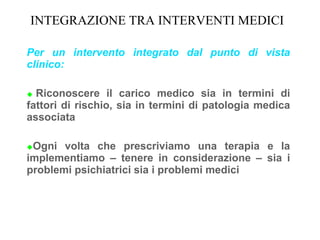 INTEGRAZIONE TRA INTERVENTI MEDICI
Per un intervento integrato dal punto di vista
clinico:
 Riconoscere il carico medico sia in termini di
fattori di rischio, sia in termini di patologia medica
associata
Ogni volta che prescriviamo una terapia e la
implementiamo – tenere in considerazione – sia i
problemi psichiatrici sia i problemi medici
 