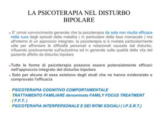 LA PSICOTERAPIA NEL DISTURBO
BIPOLARE
● E' ormai convincimento generale che la psicoterapia da sola non risulta efficace
nella cura degli episodi della malattia ( in particolare della fase maniacale ) ma
all'interno di un approccio integrato, la psicoterapia si è rivelata particolarmente
utile per affrontare le difficoltà personali e relazionali causate dal disturbo,
influendo positivamente sull'autostima ed in generale sulla qualità della vita del
paziente affetto da disturbo bipolare
●Tutte le forme di psicoterapia possono essere potenzialmente efficaci
nell'approccio integrato del disturbo bipolare
● Solo per alcune di esse esistono degli studi che ne hanno evidenziato e
comprovato l'efficacia
➢PSICOTERAPIA COGNITIVO COMPORTAMENTALE
➢TRATTAMENTO FAMILIARE denominato FAMILY FOCUS TREATMENT
➢( F.F.T. )
➢PSICOTERAPIA INTERPERSONALE E DEI RITMI SOCIALI ( I.P.S.R.T.)
 