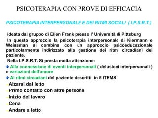 PSICOTERAPIA CON PROVE DI EFFICACIA
PSICOTERAPIA INTERPERSONALE E DEI RITMI SOCIALI ( I.P.S.R.T.)
ideata dal gruppo di Ellen Frank presso l' Università di Pittsburg
In questo approccio la psicoterapia interpersonale di Klermann e
Weissman si combina con un approccio psicoeducazionale
particolarmente indirizzato alla gestione dei ritmi circadiani del
paziente.
Nella I.P.S.R.T. Si presta molta attenzione:
Alla connessione di eventi interpersonali ( delusioni interpersonali )
e variazioni dell'umore
Ai ritmi circadiani del paziente descritti in 5 ITEMS
➔Alzarsi dal letto
➔Primo contatto con altre persone
➔Inizio del lavoro
➔Cena
➔Andare a letto
 
