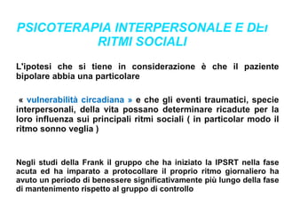 PSICOTERAPIA INTERPERSONALE E DEI
RITMI SOCIALI
L'ipotesi che si tiene in considerazione è che il paziente
bipolare abbia una particolare
« vulnerabilità circadiana » e che gli eventi traumatici, specie
interpersonali, della vita possano determinare ricadute per la
loro influenza sui principali ritmi sociali ( in particolar modo il
ritmo sonno veglia )
Negli studi della Frank il gruppo che ha iniziato la IPSRT nella fase
acuta ed ha imparato a protocollare il proprio ritmo giornaliero ha
avuto un periodo di benessere significativamente più lungo della fase
di mantenimento rispetto al gruppo di controllo
 