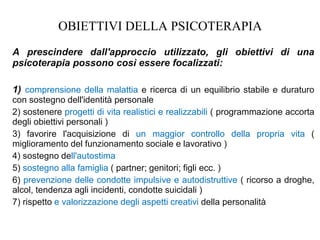 OBIETTIVI DELLA PSICOTERAPIA
A prescindere dall'approccio utilizzato, gli obiettivi di una
psicoterapia possono così essere focalizzati:
1) comprensione della malattia e ricerca di un equilibrio stabile e duraturo
con sostegno dell'identità personale
2) sostenere progetti di vita realistici e realizzabili ( programmazione accorta
degli obiettivi personali )
3) favorire l'acquisizione di un maggior controllo della propria vita (
miglioramento del funzionamento sociale e lavorativo )
4) sostegno dell'autostima
5) sostegno alla famiglia ( partner; genitori; figli ecc. )
6) prevenzione delle condotte impulsive e autodistruttive ( ricorso a droghe,
alcol, tendenza agli incidenti, condotte suicidali )
7) rispetto e valorizzazione degli aspetti creativi della personalità
 