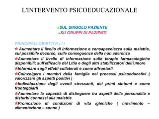 L'INTERVENTO PSICOEDUCAZIONALE
SUL SINGOLO PAZIENTE
SU GRUPPI DI PAZIENTI
PRINCIPALI OBIETTIVI ( I )
Aumentare il livello di informazione e consapevolezza sulla malattia,
sul possibile decorso, sulle conseguenze della non aderenza
Aumentare il livello di informazione sulle terapie farmacologiche
disponibili; sull'efficacia del Litio e degli altri stabilizzatori dell'umore
Informare sugli effetti collaterali e come affrontarli
Coinvolgere i membri della famiglia nei processi psicoeducativi (
valorizzare gli aspetti positivi )
Individuazione degli eventi stressanti, dei primi sintomi e come
fronteggiarli
Aumentare la capacità di distinguere tra aspetti della personalità e
disturbi connessi alla malattia
Promozione di condizioni di vita igieniche ( movimento –
alimentazione – sonno )
 