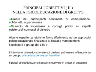 PRINCIPALI OBIETTIVI ( II )
NELLA PSICOEDUCAZIONE DI GRUPPO
Creare nei partecipanti sentimenti di comprensione,
solidarietà, appartenenza
Scambio di esperienze e consigli pratici su aspetti
esistenziali connessi al disturbo
Alcune esperienze storiche fanno riferimento ad un approccio
psicoeducazionale finalizzato al disease management:
i cosiddetti « gruppi del Litio »
L'intervento psicoeducazionale sui pazienti può essere affiancato da
un gruppo psicoeducazionale per i familiari
I gruppi psicoeducazionali possono evolvere in gruppi di autoaiuto
 