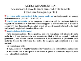 ALTRA GRANDE SFIDA:
Attenzionare il cervello senza perdere di vista la mente
( conciliare biologia e spirito )
Avvalersi delle acquisizioni della ricerca moderna particolarmente nel campo
delle neuroscienze ( NEURO IMAGING )
Visualizzare un cervello prima e dopo un trattamento può far cambiare il giudizio
sugli effetti dei farmaci « non solo non danneggiano il cervello ma anzi lo aiutano a
crescere » Kay Jamison. Riconosciuti ormai gli aspetti neurotrofici del Litio, degli
antipsicotici atipici e di alcuni antidepressivi
Avvalersi di consigli letterari
Nella psicoeducazione è buona pratica, non solo consigliare testi divulgativi sulla
malattia e il suo trattamento, ma soprattutto libri scritti da autori ( scrittori,
giornalisti ) che hanno vissuto direttamente o indirettamente il problema della
malattia. Spesso la letteratura ha molto da insegnare agli psichiatri e a i loro
pazienti
Un esempio per tutti:
di Kay Jamison « Rapida viene la notte » emozionante testo sul tema del suicidio
di Luana De Vita « Mio padre è un chicco di grano » la malattia bipolare vista
con gli occhi di una figlia
 