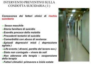 INTERVENTO PREVENTIVO SULLA
CONDOTTA SUICIDARIA ( I )
Conoscenza dei fattori clinici di rischio
suicidario
➔ Sesso maschile
➔Storia familiare di suicidio
➔Esordio precoce della malattia
➔Precedenti tentativi di suicidio
➔Comorbidità con abuso di sostanze
➔Episodi depressivi misti ( depressione
agitata )
➔Life-events ( divorzi, perdita del lavoro ecc.)
➔Stato non coniugale – vivere da soli
➔Non aderenza alla terapia – sospensione
della terapia
➔Fattori climatici: primavera o inizio estate
 