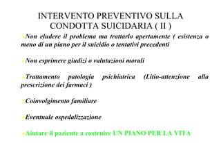 INTERVENTO PREVENTIVO SULLA
CONDOTTA SUICIDARIA ( II )
➔Non eludere il problema ma trattarlo apertamente ( esistenza o
meno di un piano per il suicidio o tentativi precedenti
➔Non esprimere giudizi o valutazioni morali
➔Trattamento patologia psichiatrica (Litio-attenzione alla
prescrizione dei farmaci )
➔Coinvolgimento familiare
➔Eventuale ospedalizzazione
➔Aiutare il paziente a costruire UN PIANO PER LA VITA
 