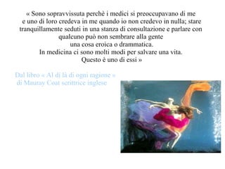 « Sono sopravvissuta perchè i medici si preoccupavano di me
e uno di loro credeva in me quando io non credevo in nulla; stare
tranquillamente seduti in una stanza di consultazione e parlare con
qualcuno può non sembrare alla gente
una cosa eroica o drammatica.
In medicina ci sono molti modi per salvare una vita.
Questo è uno di essi »
Dal libro « Al di là di ogni ragione »
di Mauray Coat scrittrice inglese
 