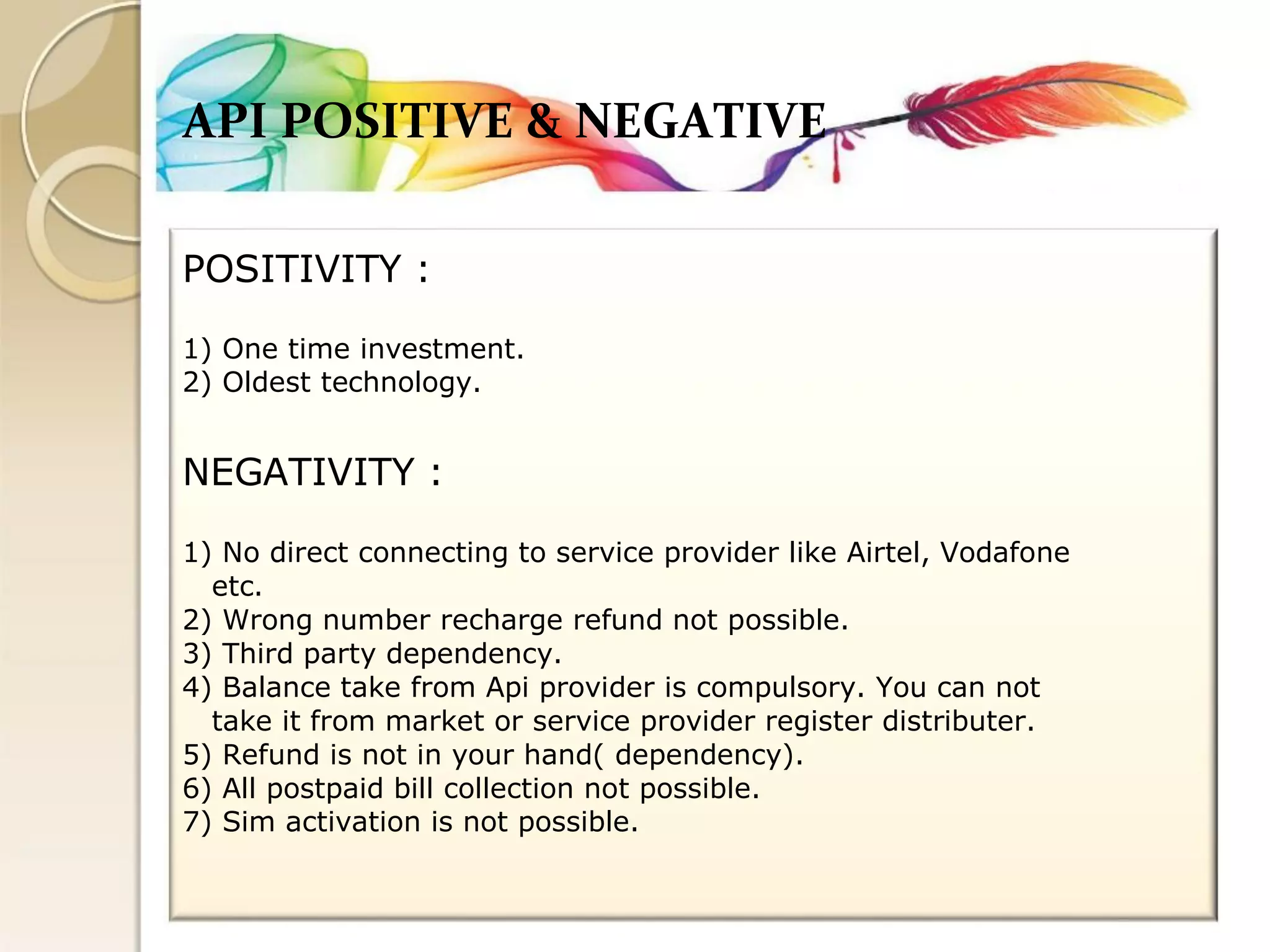 API POSITIVE & NEGATIVE 
POSITIVITY : 
1) One time investment. 
2) Oldest technology. 
NEGATIVITY : 
1) No direct connecting to service provider like Airtel, Vodafone 
etc. 
2) Wrong number recharge refund not possible. 
3) Third party dependency. 
4) Balance take from Api provider is compulsory. You can not 
take it from market or service provider register distributer. 
5) Refund is not in your hand( dependency). 
6) All postpaid bill collection not possible. 
7) Sim activation is not possible.  