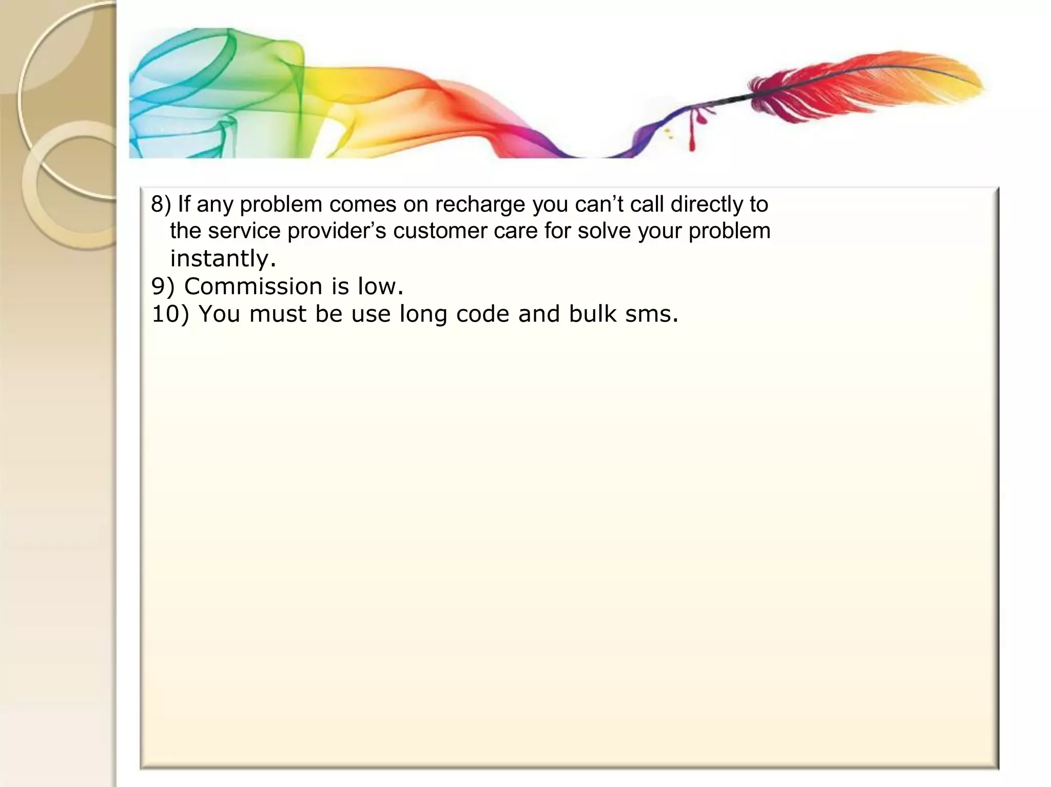 8) If any problem comes on recharge you can’t call directly to 
the service provider’s customer care for solve your problem 
instantly. 
9) Commission is low. 
10) You must be use long code and bulk sms.  
