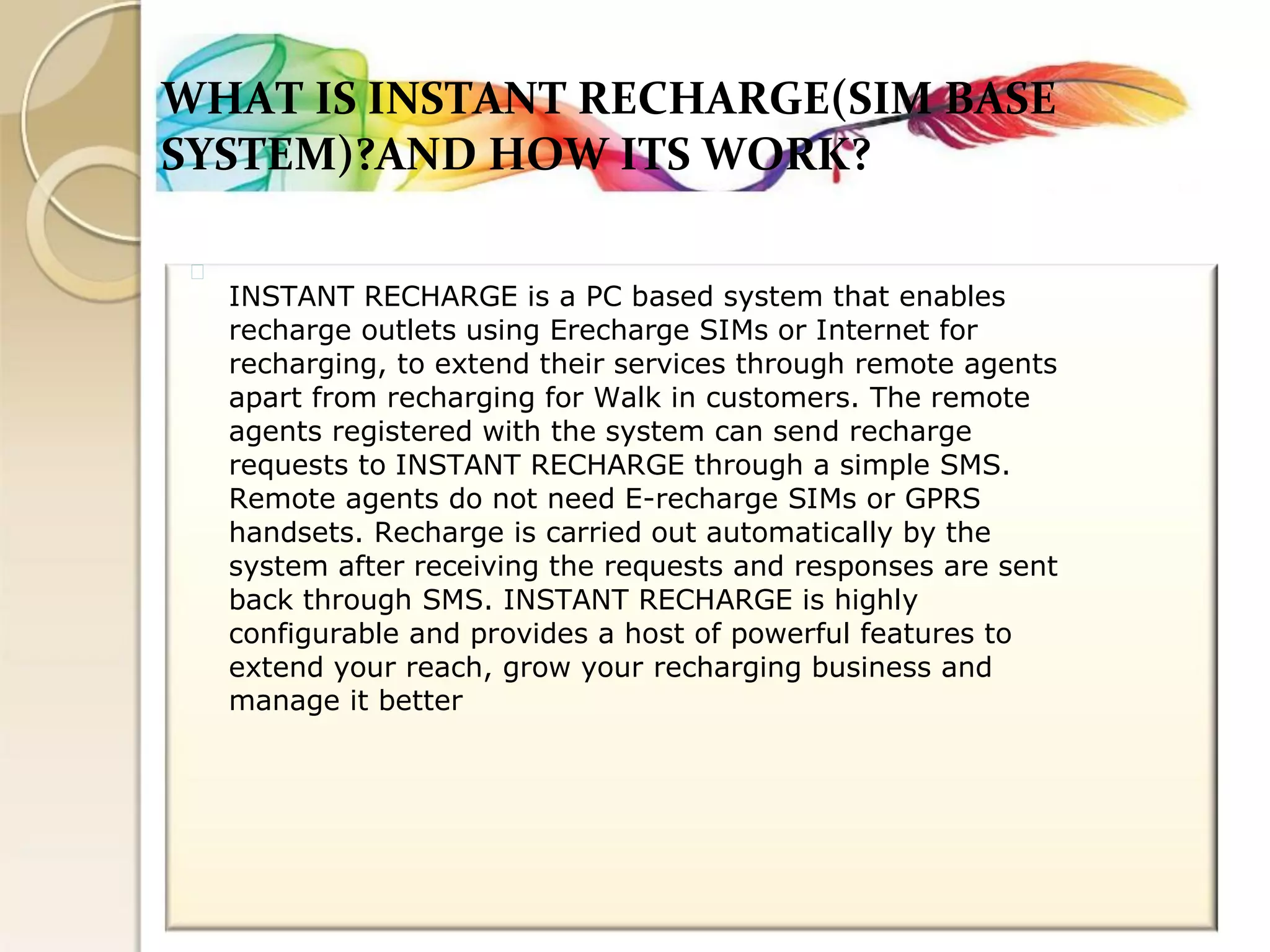 WHAT IS INSTANT RECHARGE(SIM BASE 
SYSTEM)?AND HOW ITS WORK? 
INSTANT RECHARGE is a PC based system that enables 
recharge outlets using Erecharge SIMs or Internet for 
recharging, to extend their services through remote agents 
apart from recharging for Walk in customers. The remote 
agents registered with the system can send recharge 
requests to INSTANT RECHARGE through a simple SMS. 
Remote agents do not need E-recharge SIMs or GPRS 
handsets. Recharge is carried out automatically by the 
system after receiving the requests and responses are sent 
back through SMS. INSTANT RECHARGE is highly 
configurable and provides a host of powerful features to 
extend your reach, grow your recharging business and 
manage it better  
