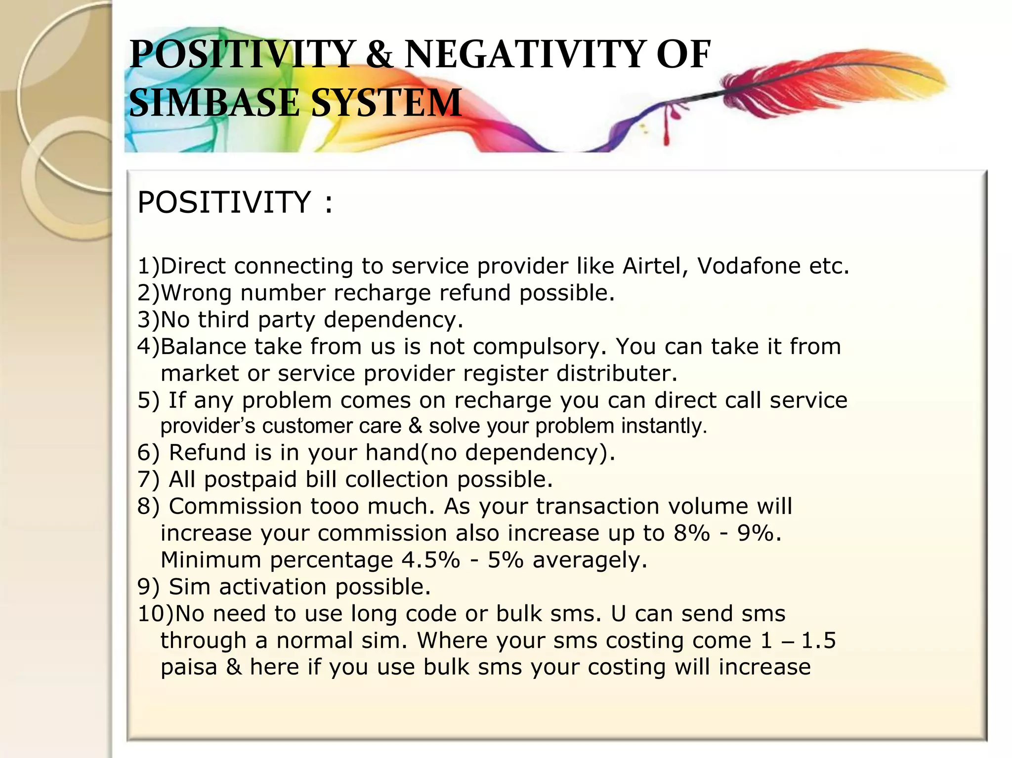 POSITIVITY & NEGATIVITY OF 
SIMBASE SYSTEM 
POSITIVITY : 
Direct connecting to service provider like Airtel, Vodafone etc. 
Wrong number recharge refund possible. 
No third party dependency. 
Balance take from us is not compulsory. You can take it from 
market or service provider register distributer. 
5) If any problem comes on recharge you can direct call service 
provider’s customer care & solve your problem instantly. 
6) Refund is in your hand(no dependency). 
7) All postpaid bill collection possible. 
8) Commission tooo much. As your transaction volume will 
increase your commission also increase up to 8% - 9%. 
Minimum percentage 4.5% - 5% averagely. 
9) Sim activation possible. 
10)No need to use long code or bulk sms. U can send sms 
through a normal sim. Where your sms costing come 1 – 1.5 
paisa & here if you use bulk sms your costing will increase 
1) 
2) 
3) 
4)  